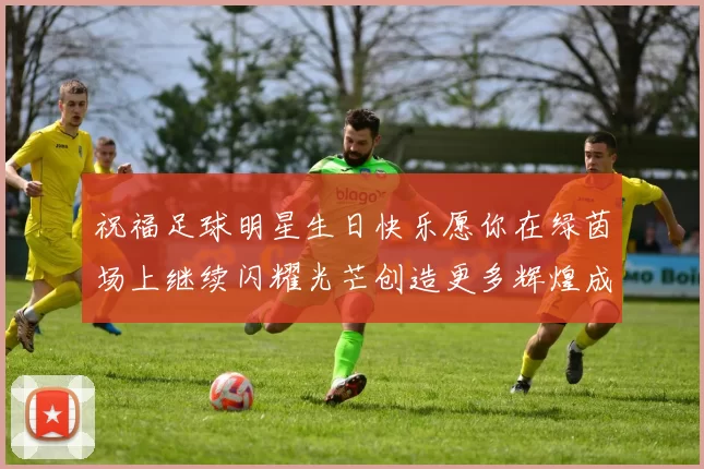 祝福足球明星生日快乐愿你在绿茵场上继续闪耀光芒创造更多辉煌成就