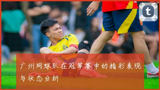 广州网球队在冠军赛中的精彩表现与状态分析