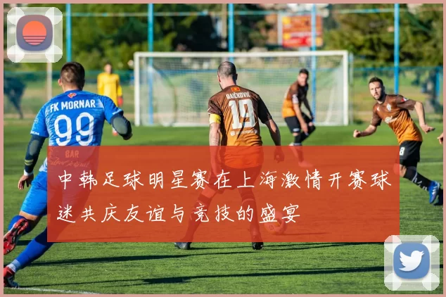 中韩足球明星赛在上海激情开赛球迷共庆友谊与竞技的盛宴