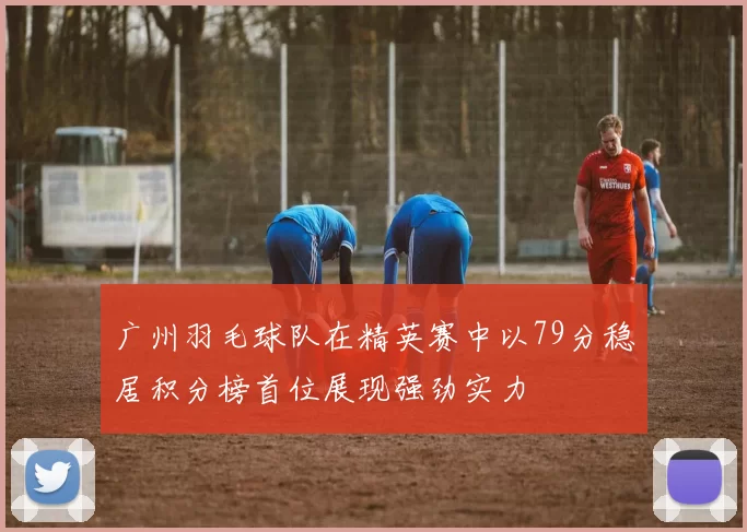 广州羽毛球队在精英赛中以79分稳居积分榜首位展现强劲实力