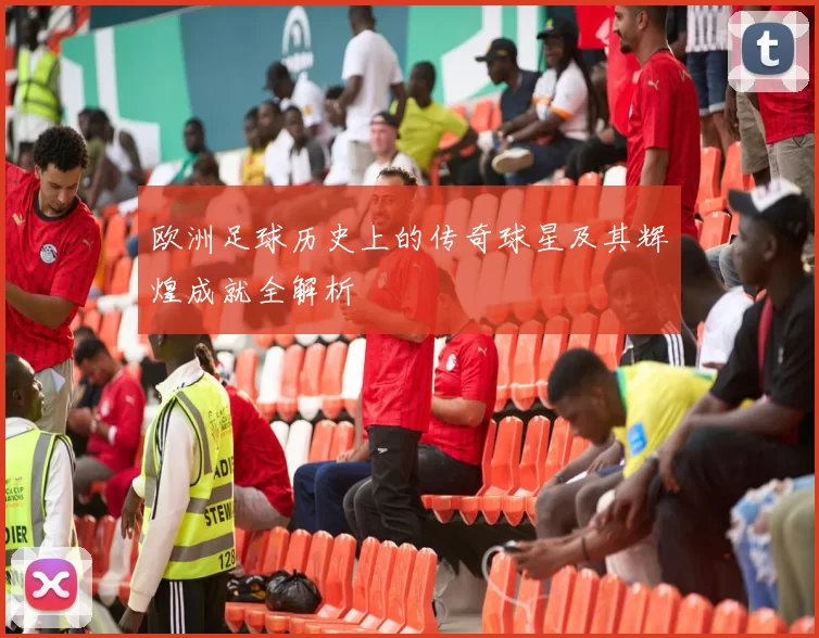 欧洲足球历史上的传奇球星及其辉煌成就全解析