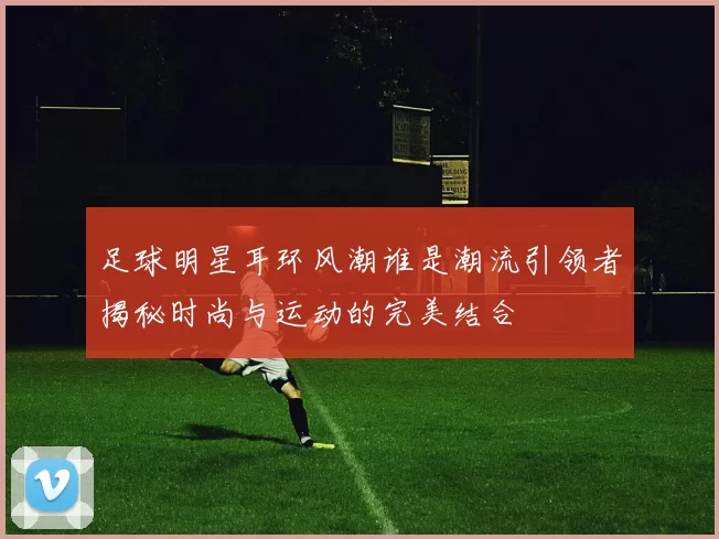 足球明星耳环风潮谁是潮流引领者揭秘时尚与运动的完美结合